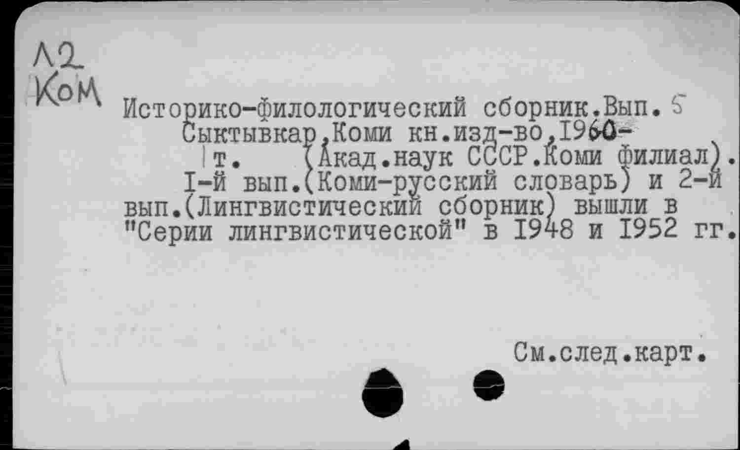 ﻿Историко-филологический сборник.Вып. S' Сыктывка' т.
1-й вып
.Коми кн.изд-во,I9$ô-Акад.наук СССР.Коми Фили.
1-й вып.(Коми-русский словарь) и вып.(Лингвистический сборник) вышли_в "Сеоии лингвистической" в 194
"Серии лингвистической" в 1948 и 1952 гг.
См.след.карт.